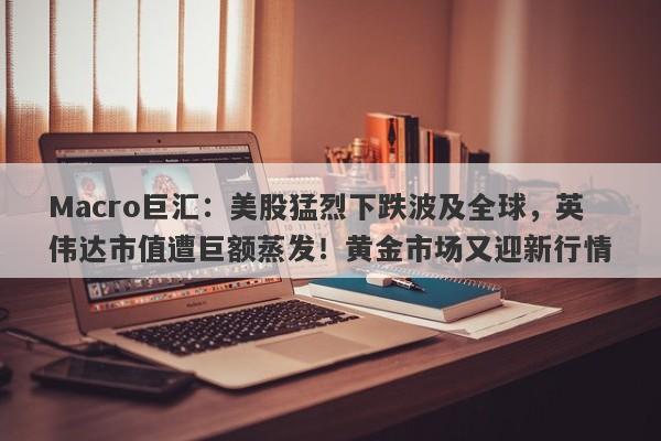 Macro巨汇：美股猛烈下跌波及全球，英伟达市值遭巨额蒸发！黄金市场又迎新行情