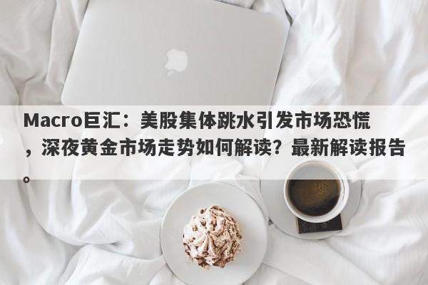 Macro巨汇：美股集体跳水引发市场恐慌，深夜黄金市场走势如何解读？最新解读报告。