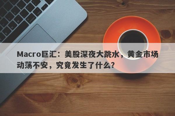 Macro巨汇：美股深夜大跳水，黄金市场动荡不安，究竟发生了什么？