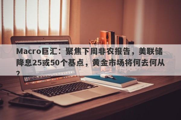 Macro巨汇：聚焦下周非农报告，美联储降息25或50个基点，黄金市场将何去何从？