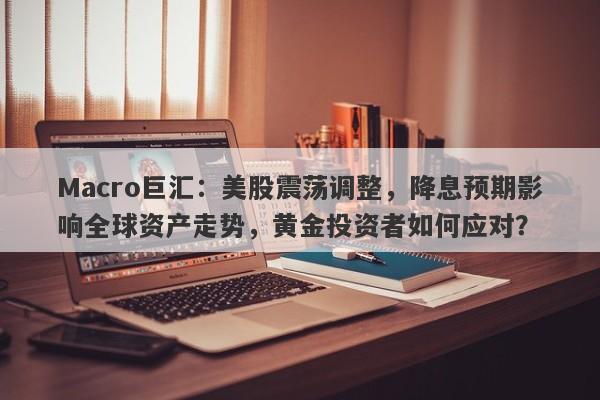 Macro巨汇：美股震荡调整，降息预期影响全球资产走势，黄金投资者如何应对？