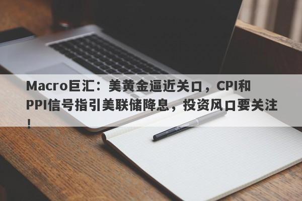Macro巨汇：美黄金逼近关口，CPI和PPI信号指引美联储降息，投资风口要关注！