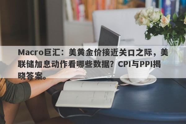 Macro巨汇：美黄金价接近关口之际，美联储加息动作看哪些数据？CPI与PPI揭晓答案。