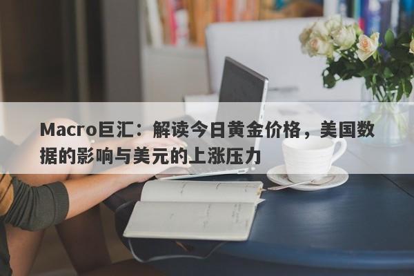 Macro巨汇：解读今日黄金价格，美国数据的影响与美元的上涨压力