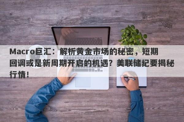 Macro巨汇：解析黄金市场的秘密，短期回调或是新周期开启的机遇？美联储纪要揭秘行情！
