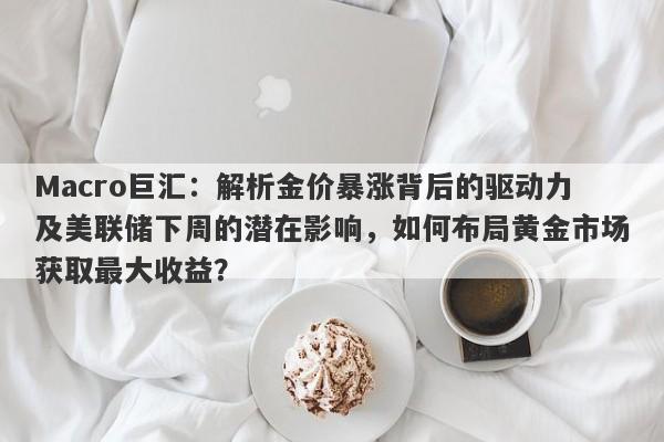 Macro巨汇：解析金价暴涨背后的驱动力及美联储下周的潜在影响，如何布局黄金市场获取最大收益？