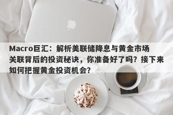 Macro巨汇：解析美联储降息与黄金市场关联背后的投资秘诀，你准备好了吗？接下来如何把握黄金投资机会？