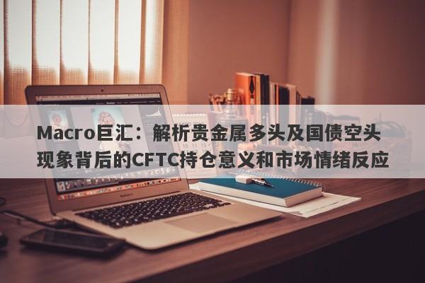 Macro巨汇：解析贵金属多头及国债空头现象背后的CFTC持仓意义和市场情绪反应