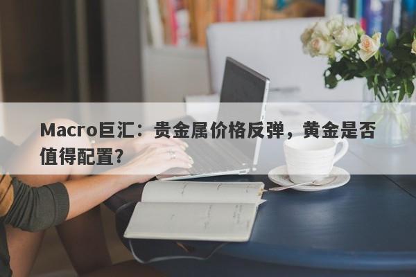 Macro巨汇：贵金属价格反弹，黄金是否值得配置？