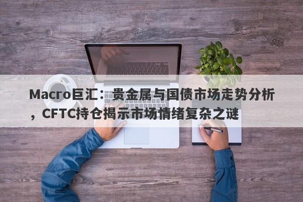 Macro巨汇：贵金属与国债市场走势分析，CFTC持仓揭示市场情绪复杂之谜