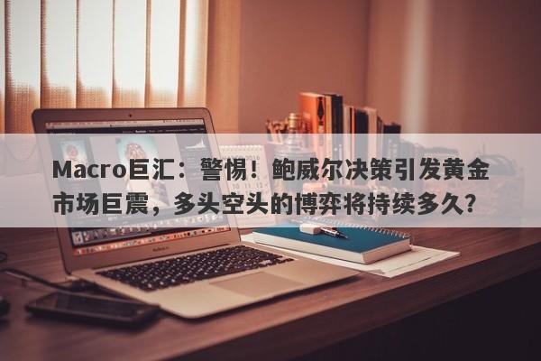 Macro巨汇：警惕！鲍威尔决策引发黄金市场巨震，多头空头的博弈将持续多久？