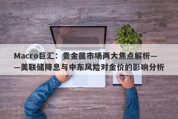 Macro巨汇：贵金属市场两大焦点解析——美联储降息与中东风险对金价的影响分析