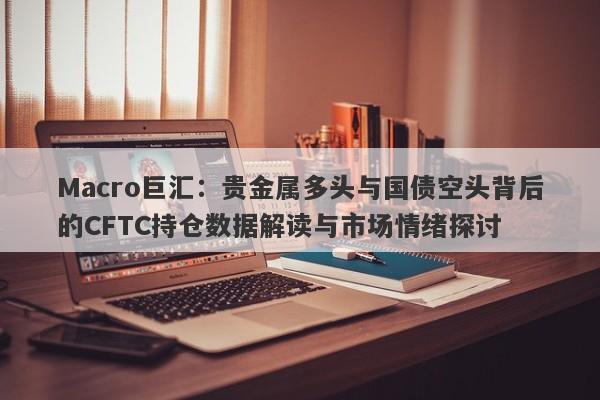 Macro巨汇：贵金属多头与国债空头背后的CFTC持仓数据解读与市场情绪探讨