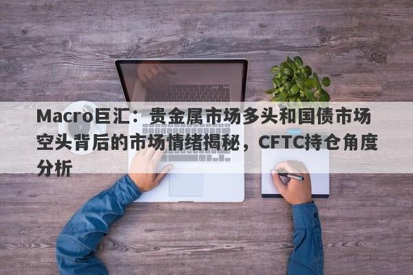 Macro巨汇：贵金属市场多头和国债市场空头背后的市场情绪揭秘，CFTC持仓角度分析