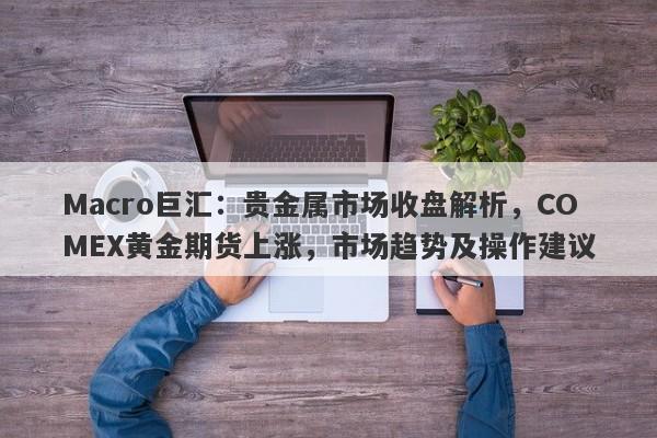 Macro巨汇：贵金属市场收盘解析，COMEX黄金期货上涨，市场趋势及操作建议