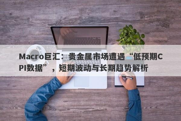 Macro巨汇：贵金属市场遭遇“低预期CPI数据”，短期波动与长期趋势解析