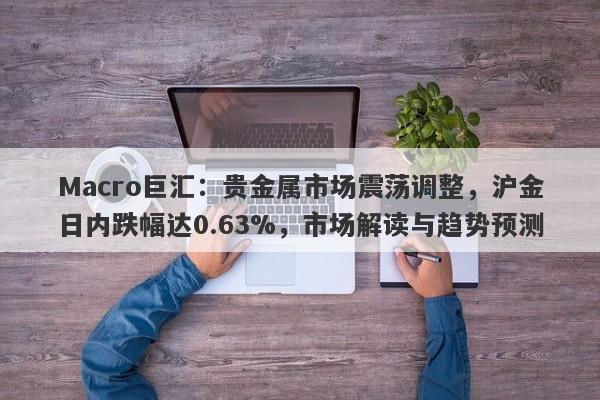 Macro巨汇：贵金属市场震荡调整，沪金日内跌幅达0.63%，市场解读与趋势预测