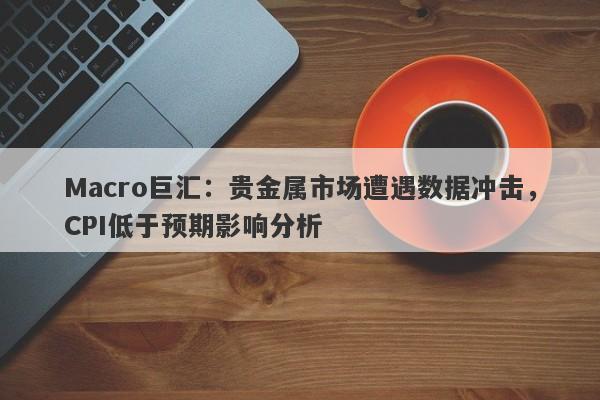 Macro巨汇：贵金属市场遭遇数据冲击，CPI低于预期影响分析