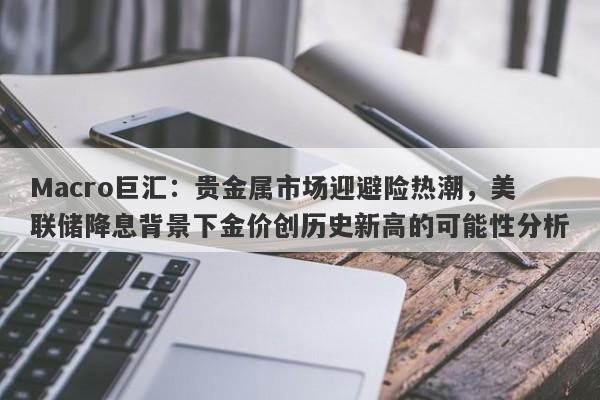 Macro巨汇：贵金属市场迎避险热潮，美联储降息背景下金价创历史新高的可能性分析