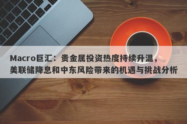 Macro巨汇：贵金属投资热度持续升温，美联储降息和中东风险带来的机遇与挑战分析