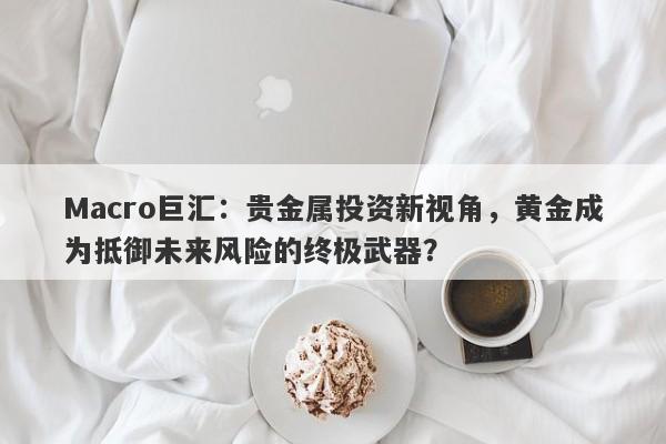 Macro巨汇：贵金属投资新视角，黄金成为抵御未来风险的终极武器？