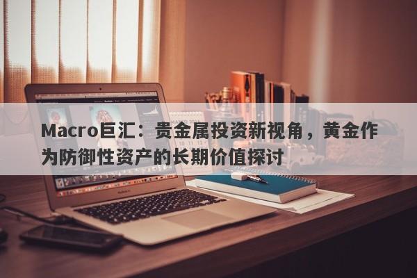 Macro巨汇：贵金属投资新视角，黄金作为防御性资产的长期价值探讨