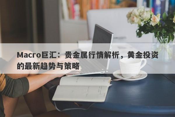 Macro巨汇：贵金属行情解析，黄金投资的最新趋势与策略