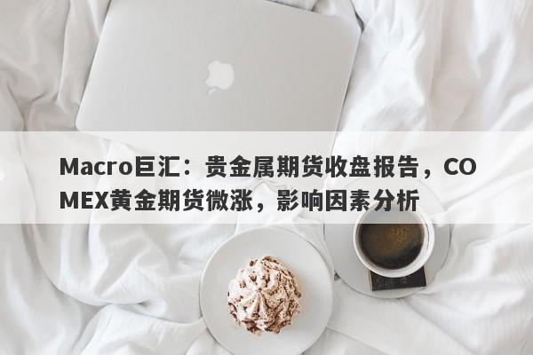 Macro巨汇：贵金属期货收盘报告，COMEX黄金期货微涨，影响因素分析