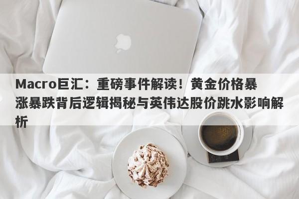 Macro巨汇：重磅事件解读！黄金价格暴涨暴跌背后逻辑揭秘与英伟达股价跳水影响解析