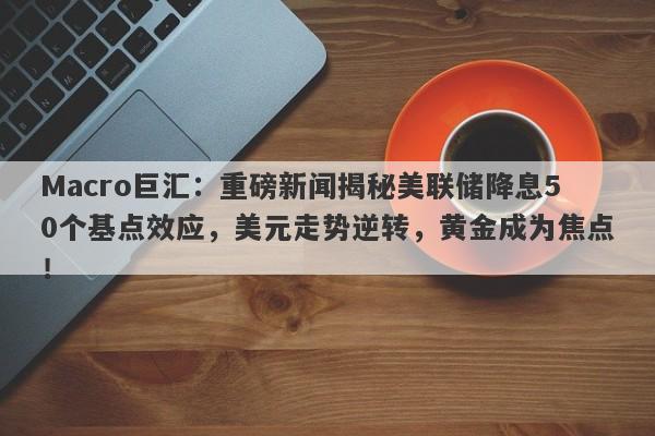 Macro巨汇：重磅新闻揭秘美联储降息50个基点效应，美元走势逆转，黄金成为焦点！