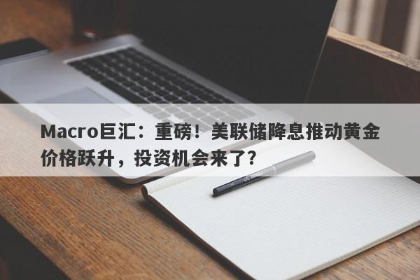 Macro巨汇：重磅！美联储降息推动黄金价格跃升，投资机会来了？