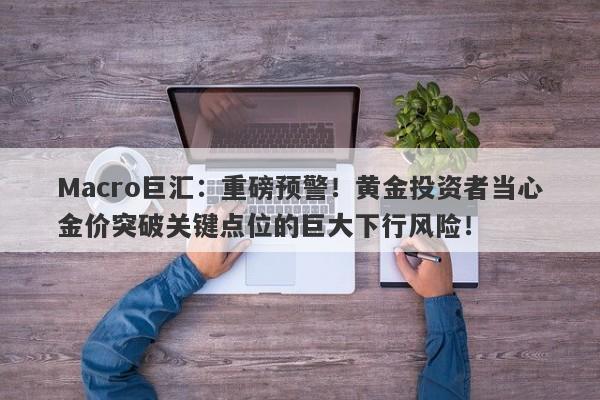 Macro巨汇：重磅预警！黄金投资者当心金价突破关键点位的巨大下行风险！
