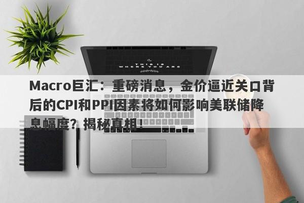 Macro巨汇：重磅消息，金价逼近关口背后的CPI和PPI因素将如何影响美联储降息幅度？揭秘真相！