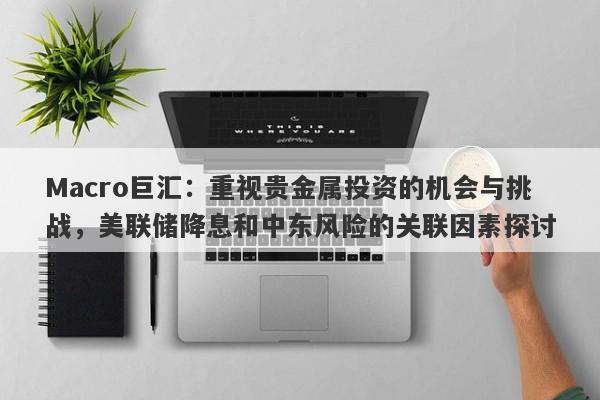 Macro巨汇：重视贵金属投资的机会与挑战，美联储降息和中东风险的关联因素探讨