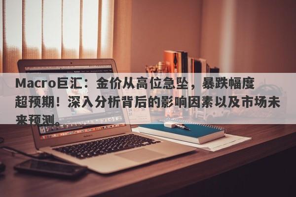 Macro巨汇：金价从高位急坠，暴跌幅度超预期！深入分析背后的影响因素以及市场未来预测。