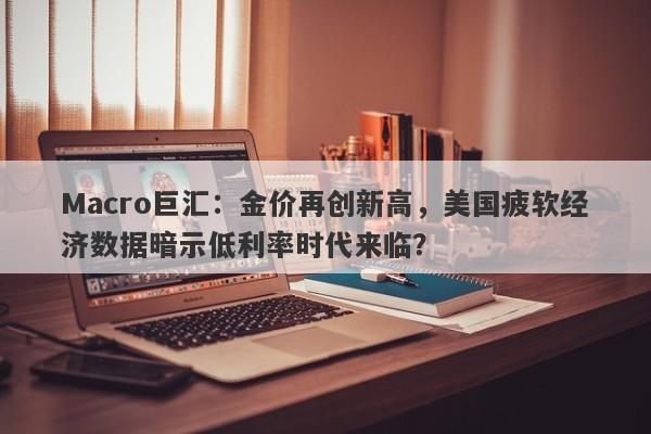 Macro巨汇：金价再创新高，美国疲软经济数据暗示低利率时代来临？
