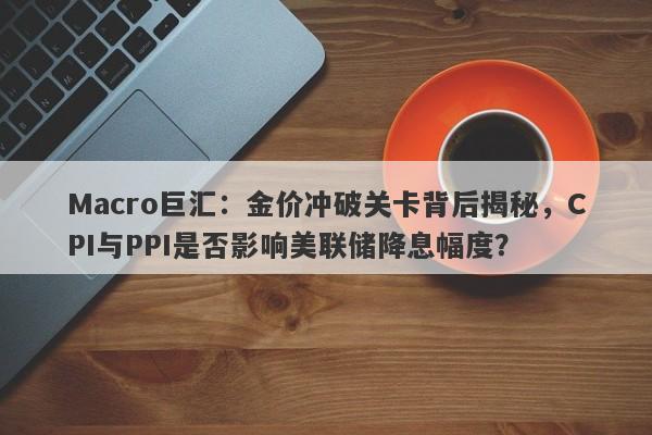 Macro巨汇：金价冲破关卡背后揭秘，CPI与PPI是否影响美联储降息幅度？