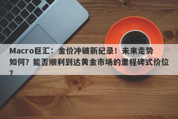 Macro巨汇：金价冲破新纪录！未来走势如何？能否顺利到达黄金市场的里程碑式价位？