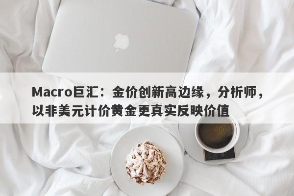 Macro巨汇：金价创新高边缘，分析师，以非美元计价黄金更真实反映价值