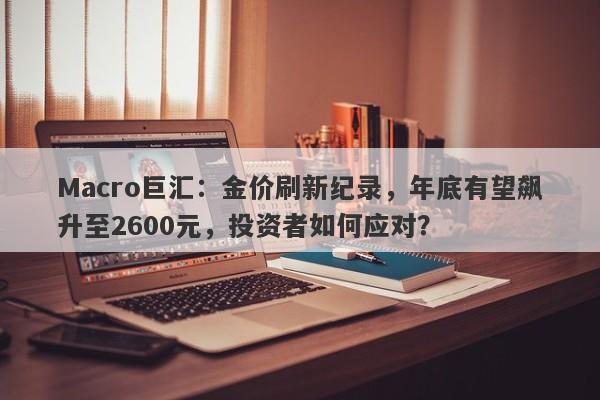 Macro巨汇：金价刷新纪录，年底有望飙升至2600元，投资者如何应对？