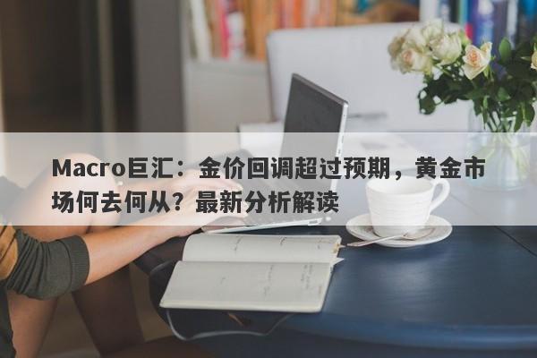 Macro巨汇：金价回调超过预期，黄金市场何去何从？最新分析解读