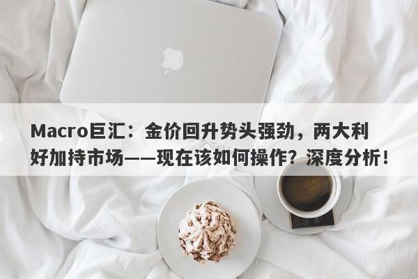 Macro巨汇：金价回升势头强劲，两大利好加持市场——现在该如何操作？深度分析！