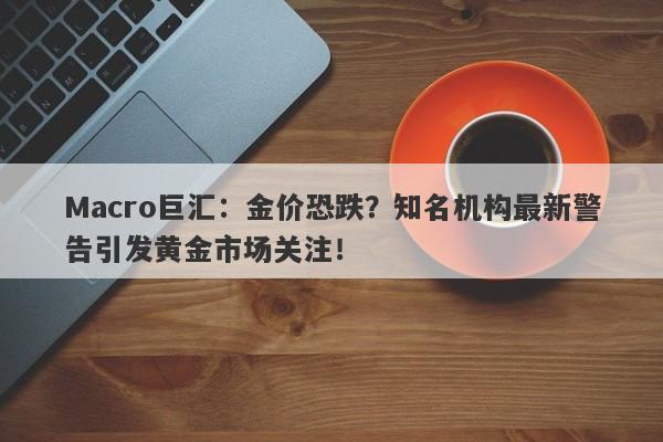 Macro巨汇：金价恐跌？知名机构最新警告引发黄金市场关注！