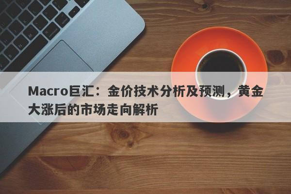 Macro巨汇：金价技术分析及预测，黄金大涨后的市场走向解析