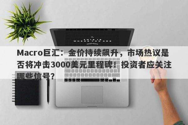 Macro巨汇：金价持续飙升，市场热议是否将冲击3000美元里程碑！投资者应关注哪些信号？