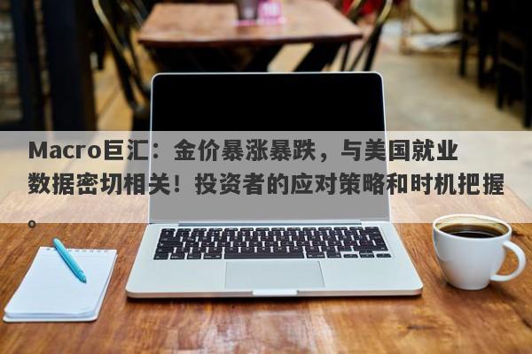 Macro巨汇：金价暴涨暴跌，与美国就业数据密切相关！投资者的应对策略和时机把握。