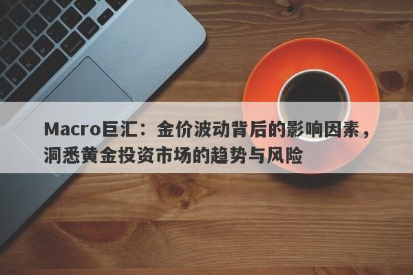 Macro巨汇：金价波动背后的影响因素，洞悉黄金投资市场的趋势与风险