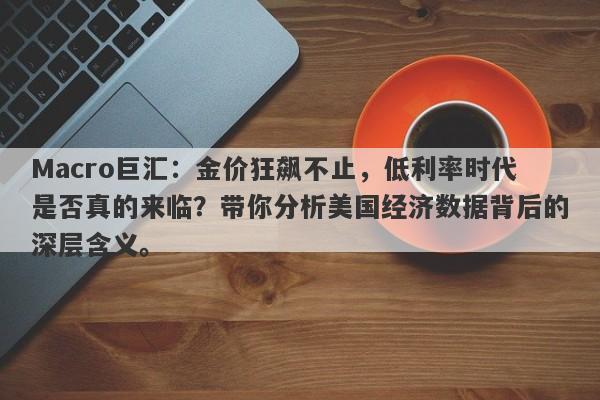 Macro巨汇：金价狂飙不止，低利率时代是否真的来临？带你分析美国经济数据背后的深层含义。