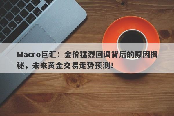 Macro巨汇：金价猛烈回调背后的原因揭秘，未来黄金交易走势预测！