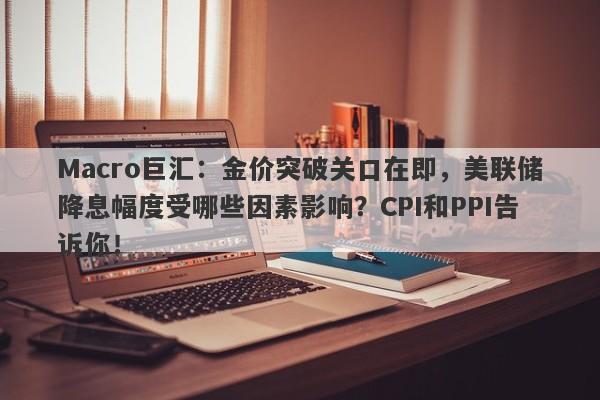 Macro巨汇：金价突破关口在即，美联储降息幅度受哪些因素影响？CPI和PPI告诉你！